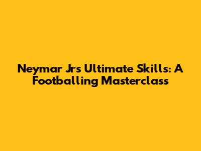 Neymar Jr's Ultimate Skills: A Footballing Masterclass
