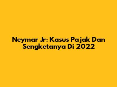 Neymar Jr: Kasus Pajak Dan Sengketanya Di 2022