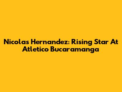 Nicolas Hernandez: Rising Star At Atletico Bucaramanga
