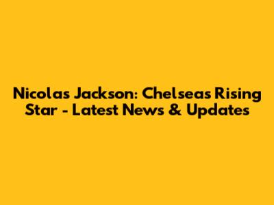 Nicolas Jackson: Chelsea's Rising Star - Latest News & Updates