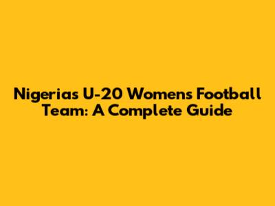 Nigeria's U-20 Women's Football Team: A Complete Guide