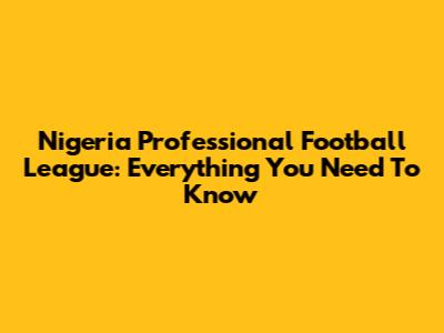 Nigeria Professional Football League: Everything You Need To Know
