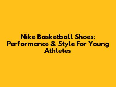 Nike Basketball Shoes: Performance & Style For Young Athletes