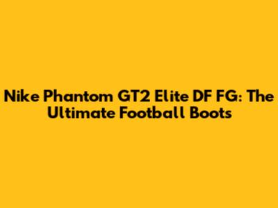 Nike Phantom GT2 Elite DF FG: The Ultimate Football Boots