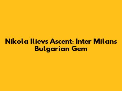 Nikola Iliev's Ascent: Inter Milan's Bulgarian Gem