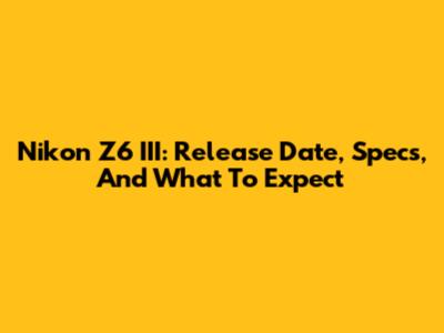 Nikon Z6 III: Release Date, Specs, And What To Expect