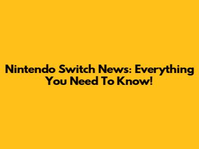 Nintendo Switch News: Everything You Need To Know!