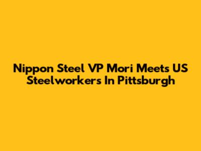Nippon Steel VP Mori Meets US Steelworkers In Pittsburgh