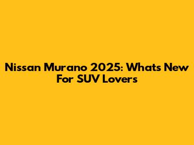Nissan Murano 2025: What's New For SUV Lovers