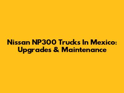 Nissan NP300 Trucks In Mexico: Upgrades & Maintenance