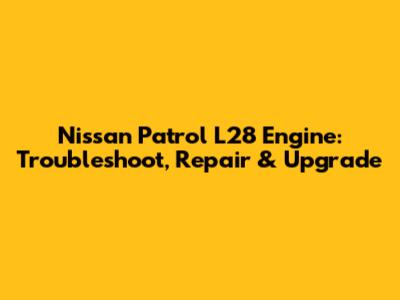 Nissan Patrol L28 Engine: Troubleshoot, Repair & Upgrade