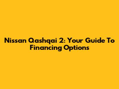 Nissan Qashqai 2: Your Guide To Financing Options
