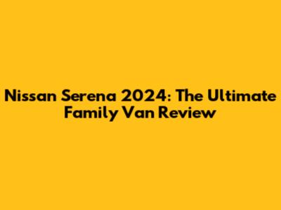 Nissan Serena 2024: The Ultimate Family Van Review