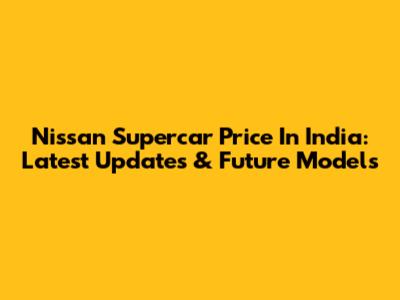 Nissan Supercar Price In India: Latest Updates & Future Models