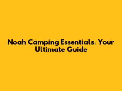 Noah Camping Essentials: Your Ultimate Guide