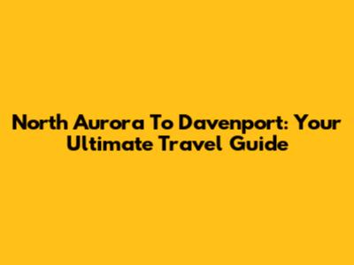 North Aurora To Davenport: Your Ultimate Travel Guide