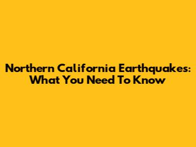 Northern California Earthquakes: What You Need To Know