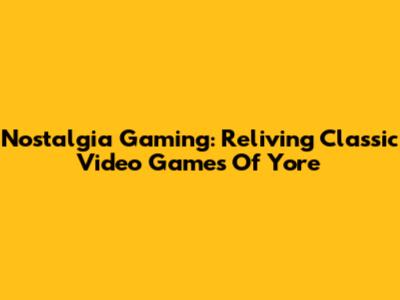 Nostalgia Gaming: Reliving Classic Video Games Of Yore