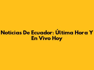 Noticias De Ecuador: Última Hora Y En Vivo Hoy