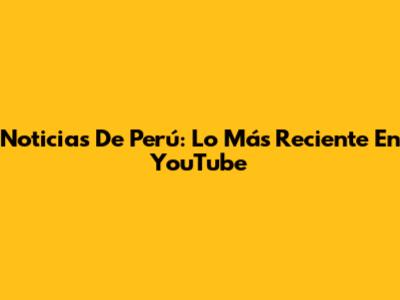 Noticias De Perú: Lo Más Reciente En YouTube