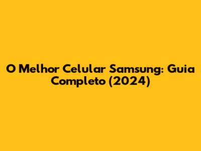O Melhor Celular Samsung: Guia Completo (2024)