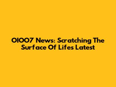 OIOO7 News: Scratching The Surface Of Life's Latest