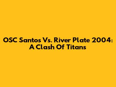 OSC Santos Vs. River Plate 2004: A Clash Of Titans