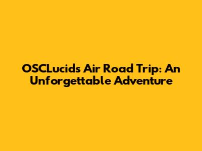OSCLucids Air Road Trip: An Unforgettable Adventure