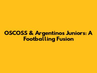OSCOSS & Argentinos Juniors: A Footballing Fusion