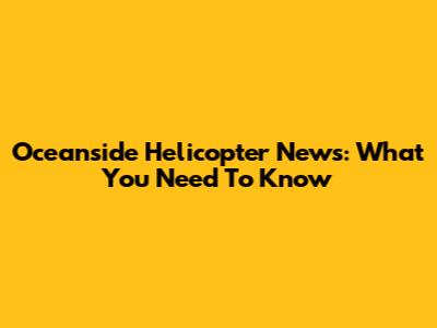 Oceanside Helicopter News: What You Need To Know