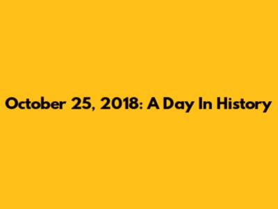 October 25, 2018: A Day In History