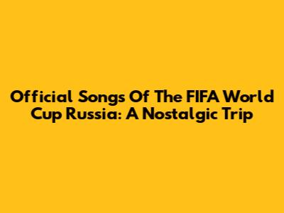 Official Songs Of The FIFA World Cup Russia: A Nostalgic Trip