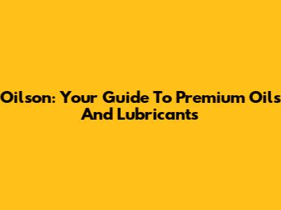 Oilson: Your Guide To Premium Oils And Lubricants