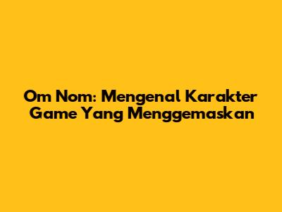 Om Nom: Mengenal Karakter Game Yang Menggemaskan