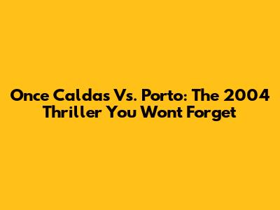 Once Caldas Vs. Porto: The 2004 Thriller You Won't Forget