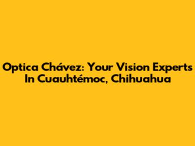 Optica Chávez: Your Vision Experts In Cuauhtémoc, Chihuahua