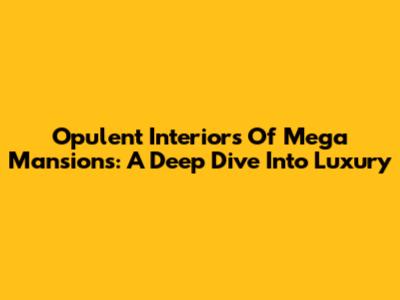 Opulent Interiors Of Mega Mansions: A Deep Dive Into Luxury