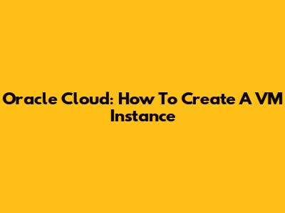 Oracle Cloud: How To Create A VM Instance