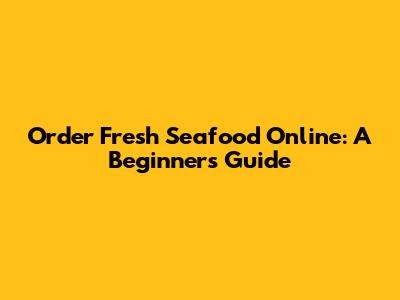 Order Fresh Seafood Online: A Beginner's Guide