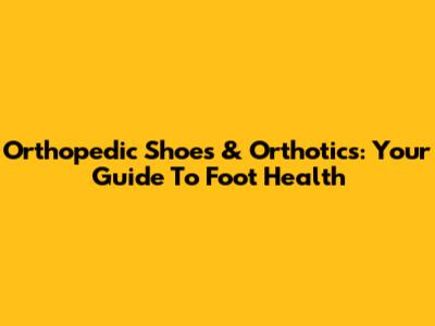 Orthopedic Shoes & Orthotics: Your Guide To Foot Health