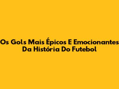Os Gols Mais Épicos E Emocionantes Da História Do Futebol