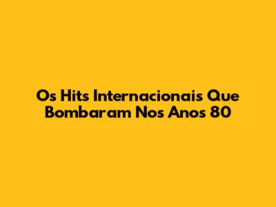 Os Hits Internacionais Que Bombaram Nos Anos 80