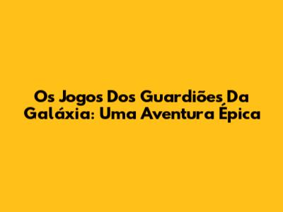 Os Jogos Dos Guardiões Da Galáxia: Uma Aventura Épica