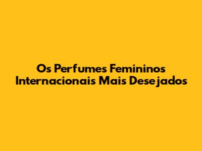 Os Perfumes Femininos Internacionais Mais Desejados