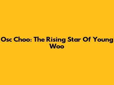 Osc Choo: The Rising Star Of Young Woo