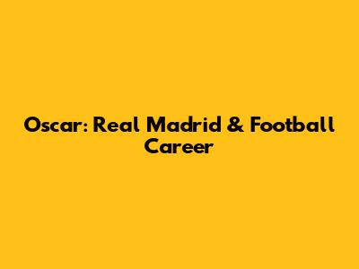 Oscar: Real Madrid & Football Career
