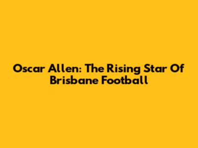 Oscar Allen: The Rising Star Of Brisbane Football