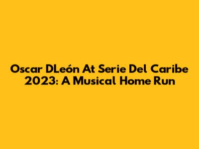 Oscar D'León At Serie Del Caribe 2023: A Musical Home Run