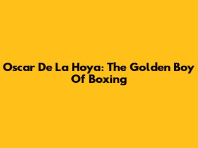 Oscar De La Hoya: The Golden Boy Of Boxing