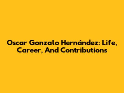 Oscar Gonzalo Hernández: Life, Career, And Contributions